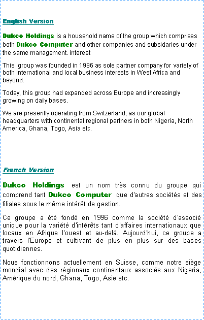 Text Box: English VersionDukco Holdings is a household name of the group which comprises both Dukco Computer and other companies and subsidaries under the same management. interest     This  group was founded in 1996 as sole partner company for variety of both international and local business interests in West Africa and beyond.  Today, this group had expanded across Europe and increasingly growing on daily bases.We are presently operating from Switzerland, as our global headquarters with continental regional partners in both Nigeria, North America, Ghana, Togo, Asia etc. French VersionDukco Holdings est un nom tr�s connu du groupe qui comprend tant Dukco Computer que d'autres soci�t�s et des filiales sous le m�me int�r�t de gestion.Ce groupe a �t� fond� en 1996 comme la soci�t� d'associ� unique pour la vari�t� d'int�r�ts tant d'affaires internationaux que locaux en Afrique l�ouest et au-del�. Aujourd'hui, ce groupe a travers l'Europe et cultivant de plus en plus sur des bases quotidiennes.  Nous fonctionnons actuellement en Suisse, comme notre si�ge mondial avec des r�gionaux continentaux associ�s aux Nigeria, Am�rique du nord, Ghana, Togo, Asie etc.